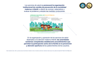 Los servicios de salud se promoverá la organización
institucional de comités de prevención de la mortalidad
materna e infantil, a efecto de conocer, sistematizar y
evaluar el problema y adoptar las medidas conducentes.
En la organización y operación de los servicios de salud
destinados a la atención materno-infantil, las autoridades
sanitarias competentes establecerán procedimientos que
permitan la participación activa de la familia en la prevención
y atención oportuna de los padecimientos de los usuarios.
Fuente: Secretaria de Salud, (1984). Ley General de Salud. Diario Oficial de la Federación, reforma, 26. Secretaria de Gobernación. Disponible en https://dof.gob.mx/nota_detalle.php?codigo=4652777&fecha=07/02/1984#gsc.tab=0
 