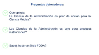 Las Ciencias de la Administración es solo para procesos
instituciones?
Que opinas:
La Ciencia de la Administración es pilar de acción para la
Ciencia Médica?
Sabes hacer análisis FODA?
Preguntas detonadoras:
 