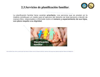 2.3.Servicios de planificación familiar.
La planificación familiar tiene carácter prioritario. Los servicios que se presten en la
materia constituyen un medio para el ejercicio del derecho de toda persona a decidir de
manera libre, responsable e informada sobre el número y espaciamiento de sus hijos,
con pleno respeto a su dignidad.
Fuente: Secretaria de Salud, (1984). Ley General de Salud. Diario Oficial de la Federación, reforma, 26. Secretaria de Gobernación. Disponible en https://dof.gob.mx/nota_detalle.php?codigo=4652777&fecha=07/02/1984#gsc.tab=0
 