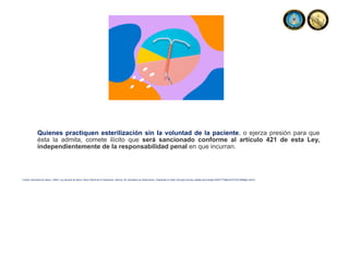 Quienes practiquen esterilización sin la voluntad de la paciente, o ejerza presión para que
ésta la admita, comete ilícito que será sancionado conforme al artículo 421 de esta Ley,
independientemente de la responsabilidad penal en que incurran.
Fuente: Secretaria de Salud, (1984). Ley General de Salud. Diario Oficial de la Federación, reforma, 26. Secretaria de Gobernación. Disponible en https://dof.gob.mx/nota_detalle.php?codigo=4652777&fecha=07/02/1984#gsc.tab=0
 