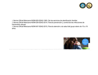 1. Norma Oficial Mexicana NOM-005-SSA2-1993, De los servicios de planificación familiar.
2. Norma Oficial Mexicana NOM-039-SSA2-2014, Para la prevención y control de las infecciones de
transmisión sexual.
3. Norma Oficial Mexicana NOM-047-SSA2-2015, Para la atención a la salud del grupo etario de 10 a 19
años.
Manual Operacional del Programa de Atención Médica Integral de las Fuerzas Armadas Mexicanas ISSFAM-SEDENA-SEMAR-CARE
 