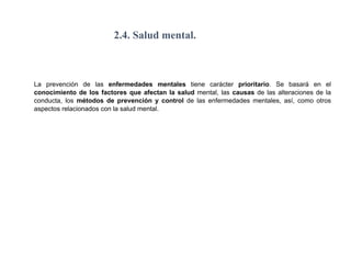 2.4. Salud mental.
La prevención de las enfermedades mentales tiene carácter prioritario. Se basará en el
conocimiento de los factores que afectan la salud mental, las causas de las alteraciones de la
conducta, los métodos de prevención y control de las enfermedades mentales, así, como otros
aspectos relacionados con la salud mental.
 