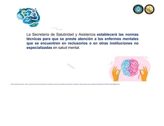 La Secretaría de Salubridad y Asistencia establecerá las normas
técnicas para que se preste atención a los enfermos mentales
que se encuentren en reclusorios o en otras instituciones no
especializadas en salud mental.
Fuente: Secretaria de Salud, (1984). Ley General de Salud. Diario Oficial de la Federación, reforma, 26. Secretaria de Gobernación. Disponible en https://dof.gob.mx/nota_detalle.php?codigo=4652777&fecha=07/02/1984#gsc.tab=0
 