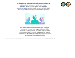 El internamiento de personas con padecimientos mentales en
establecimientos destinados a tal efecto, se ajustará a
principios éticos y sociales, además de los requisitos
científicos y legales que determine la Secretaría de Salubridad y
Asistencia y establezcan las disposiciones jurídicas aplicables.
Los padres, tutores o quienes ejerzan la patria potestad de
menores, los responsables de su guarda, las autoridades
educativas y cualquier persona que esté en contacto con los
mismos, procurarán la atención inmediata de los menores
que presenten alteraciones de conducta que permitan suponer
la existencia de enfermedades mentales.
Fuente: Secretaria de Salud, (1984). Ley General de Salud. Diario Oficial de la Federación, reforma, 26. Secretaria de Gobernación. Disponible en https://dof.gob.mx/nota_detalle.php?codigo=4652777&fecha=07/02/1984#gsc.tab=0
 