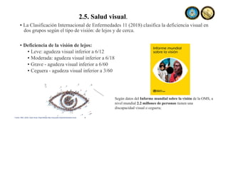 2.5. Salud visual.
• La Clasificación Internacional de Enfermedades 11 (2018) clasifica la deficiencia visual en
dos grupos según el tipo de visión: de lejos y de cerca.
• Deficiencia de la visión de lejos:
• Leve: agudeza visual inferior a 6/12
• Moderada: agudeza visual inferior a 6/18
• Grave - agudeza visual inferior a 6/60
• Ceguera - agudeza visual inferior a 3/60
Según datos del Informe mundial sobre la visión de la OMS, a
nivel mundial 2.2 millones de personas tienen una
discapacidad visual o ceguera;
Fuente: OMS, (2022). Salud visual. Disponible en https://www.paho.org/es/temas/salud-visual
 