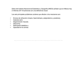 Datos del Instituto Nacional de Estadística y Geografía (INEGI) señalan que en México hay
2 millones 237 mil personas con una deficiencia visual.
Los seis principales problemas oculares que afectan a los mexicanos son:
• Errores de refracción (miopía, hipermetropía, astigmatismo y presbicia),
• Catarata senil,
• Degeneración macular,
• Glaucoma,
• Retinopatía diabética y
• Opacidad en la córnea.
Manual Operacional del Programa de Atención Médica Integral de las Fuerzas Armadas Mexicanas ISSFAM-SEDENA-SEMAR-CARE
 