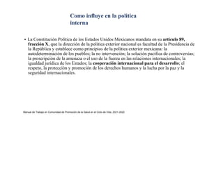 • La Constitución Política de los Estados Unidos Mexicanos mandata en su artículo 89,
fracción X, que la dirección de la política exterior nacional es facultad de la Presidencia de
la República y establece como principios de la política exterior mexicana: la
autodeterminación de los pueblos; la no intervención; la solución pacífica de controversias;
la proscripción de la amenaza o el uso de la fuerza en las relaciones internacionales; la
igualdad jurídica de los Estados; la cooperación internacional para el desarrollo; el
respeto, la protección y promoción de los derechos humanos y la lucha por la paz y la
seguridad internacionales.
Manual de Trabajo en Comunidad de Promoción de la Salud en el Ciclo de Vida, 2021-2022
Como influye en la politica
interna
 