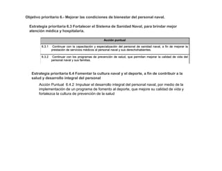 Objetivo prioritario 6.- Mejorar las condiciones de bienestar del personal naval.
Estrategia prioritaria 6.3 Fortalecer el Sistema de Sanidad Naval, para brindar mejor
atención médica y hospitalaria.
Estrategia prioritaria 6.4 Fomentar la cultura naval y el deporte, a fin de contribuir a la
salud y desarrollo integral del personal
Acción Puntual 6.4.2 Impulsar el desarrollo integral del personal naval, por medio de la
implementación de un programa de fomento al deporte, que mejore su calidad de vida y
fortalezca la cultura de prevención de la salud
 