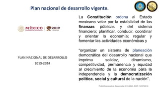 Plan nacional de desarrollo vigente.
La Constitución ordena al Estado
mexicano velar por la estabilidad de las
finanzas públicas y del sistema
financiero; planificar, conducir, coordinar
y orientar la economía; regular y
fomentar las actividades económicas y
“organizar un sistema de planeación
democrática del desarrollo nacional que
imprima solidez, dinamismo,
competitividad, permanencia y equidad
al crecimiento de la economía para la
independencia y la democratización
política, social y cultural de la nación”.
PLAN Nacional de Desarrollo 2019-2024. DOF: 12/07/2019
 