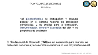 “los procedimientos de participación y consulta
popular en el sistema nacional de planeación
democrática, y los criterios para la formulación,
instrumentación, control y evaluación del plan y los
programas de desarrollo”
El Plan Nacional de Desarrollo (PND) es, un instrumento para enunciar los
problemas nacionales y enumerar las soluciones en una proyección sexenal.
PLAN Nacional de Desarrollo 2019-2024. DOF: 12/07/2019
 