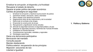 Erradicar la corrupción, el dispendio y la frivolidad
Recuperar el estado de derecho
Separar el poder político del poder económico
Cambio de paradigma en seguridad
i. Erradicar la corrupción y reactivar la procuración de justicia
ii. Garantizar empleo, educación, salud y bienestar
iii. Pleno respeto a los derechos humanos
iv. Regeneración ética de las instituciones y de la sociedad
v. Reformular el combate a las drogas
vi. Emprender la construcción de la paz
vii. Recuperación y dignificación de las cárceles
viii. Articular la seguridad nacional, la seguridad pública y la paz
ix. Repensar la seguridad nacional y reorientar las Fuerzas Armadas
x. Establecer la Guardia Nacional
xi. Coordinaciones nacionales, estatales y regionales
xii. Estrategias específicas
Hacia una democracia participativa
Revocación del mandato
Consulta popular
Mandar obedeciendo
Política exterior: recuperación de los principios
Migración: soluciones de raíz
Libertad e Igualdad
1. Política y Gobierno
PLAN Nacional de Desarrollo 2019-2024. DOF: 12/07/2019
 