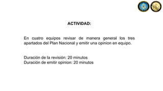 ACTIVIDAD:
En cuatro equipos revisar de manera general los tres
apartados del Plan Nacional y emitir una opinion en equipo.
Duración de la revisión: 20 minutos
Duración de emitir opinion: 20 minutos
 