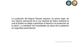 La sustitución del Seguro Popular requiere, en primer lugar, de
una reforma estructural de la Ley General de Salud mediante la
cual el Estado se obliga a garantizar el derecho a la protección de
la salud, y a satisfacer las necesidades de salud de la población
sin seguridad social laboral.
Programa Sectorial de Salud 2019 - 2024
 