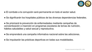 ● El combate a la corrupción será permanente en todo el sector salud.
● Se dignificarán los hospitales públicos de las diversas dependencias federales.
● Se priorizará la prevención de enfermedades mediante campañas de
concientización e inserción en programas escolares de temas de nutrición,
hábitos saludables y salud sexual y reproductiva.
● Se emprenderá una campaña informativa nacional sobre las adicciones.
● Se impulsarán las prácticas deportivas en todas sus modalidades.
Programa Sectorial de Salud 2019 - 2024
 