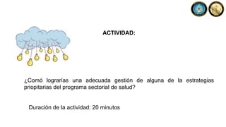 ACTIVIDAD:
¿Comó lograrías una adecuada gestión de alguna de la estrategias
priopitarias del programa sectorial de salud?
Duración de la actividad: 20 minutos
 