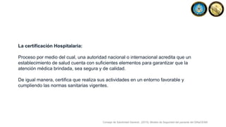 La certificación Hospitalaria:
Proceso por medio del cual, una autoridad nacional o internacional acredita que un
establecimiento de salud cuenta con suficientes elementos para garantizar que la
atención médica brindada, sea segura y de calidad.
De igual manera, certifica que realiza sus actividades en un entorno favorable y
cumpliendo las normas sanitarias vigentes.
Consejo de Salubridad General., (2015). Modelo de Seguridad del paciente del SiNaCEAM.
 