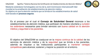 Es el proceso por el cual el Consejo de Salubridad General reconoce a los
establecimientos de atención médica, que participan de manera voluntaria y cumplen
los estándares necesarios para brindar servicios con buena calidad en la atención
médica y seguridad a los pacientes.
SiNaCEAM Significa “Sistema Nacional de Certificación de Establecimientos de Atención Médica”
El objetivo del SiNaCEAM es coadyuvar en la mejora continua de la calidad de los
servicios de atención médica y de la seguridad que se brinda a los pacientes,
además de impulsar a las instituciones participantes a mantener ventajas
competitivas para alcanzar, sostener y mejorar su posición en el entorno.
Mediante estándares homologados con los de la Joint Commission International® líder
mundial en la acreditación de establecimientos de atención médica.
Su objetivo es que la atención sanitaria que se brinda en los establecimientos de salud
esté basada en procesos seguros.
Consejo de Salubridad General., (2015). Modelo de Seguridad del paciente del SiNaCEAM.
 