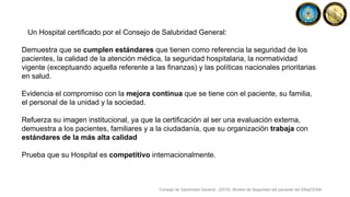 Un Hospital certificado por el Consejo de Salubridad General:
Demuestra que se cumplen estándares que tienen como referencia la seguridad de los
pacientes, la calidad de la atención médica, la seguridad hospitalaria, la normatividad
vigente (exceptuando aquella referente a las finanzas) y las políticas nacionales prioritarias
en salud.
Evidencia el compromiso con la mejora continua que se tiene con el paciente, su familia,
el personal de la unidad y la sociedad.
Refuerza su imagen institucional, ya que la certificación al ser una evaluación externa,
demuestra a los pacientes, familiares y a la ciudadanía, que su organización trabaja con
estándares de la más alta calidad
Prueba que su Hospital es competitivo internacionalmente.
Consejo de Salubridad General., (2015). Modelo de Seguridad del paciente del SiNaCEAM.
 