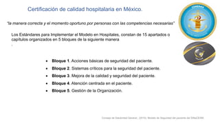 Certificación de calidad hospitalaria en México.
“la manera correcta y el momento oportuno por personas con las competencias necesarias”
Los Estándares para Implementar el Modelo en Hospitales, constan de 15 apartados o
capítulos organizados en 5 bloques de la siguiente manera
.
• Bloque 1. Acciones básicas de seguridad del paciente.
• Bloque 2. Sistemas críticos para la seguridad del paciente.
• Bloque 3. Mejora de la calidad y seguridad del paciente.
• Bloque 4. Atención centrada en el paciente.
• Bloque 5. Gestión de la Organización.
Consejo de Salubridad General., (2015). Modelo de Seguridad del paciente del SiNaCEAM.
 