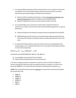 1. Un cuerpo de 20 kg se dejacaer desde unaalturade 10 m por una rampa sinrozamiento
inclinada30°. Una vezterminadalarampa se deslizasobre unazona25 m que tiene
rozamientocomomuestralafigura,al final de la cual se detiene.
a) Realice ungráfico cualitativode posiciónvs. tiempo,tomandolacoordenada x alo
largode la trayectoria,(indiqueenel gráficolospuntossignificativos)
b) Calcule el trabajode las fuerzasno conservativas entodoel recorrido.
2. A un cuerpode 5kg que se encuentraenrepososobre unplanohorizontal,sin
rozamiento,se le aplicaunafuerzahorizontal constante de 20N Luegode 10 s, se suprime
dichafuerza.
a) Calcularla distanciarecorridaporel cuerpomientrastuvoaplicadalafuerzade 20 N.
b) GRAFICARlaposicióndel cuerpoenfuncióndel tiempo,desdeque parte del reposo
(t=0 s) hasta 20 s después,enel graficoindicarlosvaloresde laposiciónalos0 s, 10 s
y 20 s.
3. El conductode la figuraadjunta,de seccióncircularla cual se ensanchagradualmente,
transportaagua con un caudal de 100 lt/sde A a B. se considerael fluidoideal yperfecto,
enmovimientoestacionario.
DATOS: 𝐿 𝐴𝐵= 3m , 𝛿 𝐻2 𝑂= 1000 kg/𝑚3 , 𝛼=30°
Los diámetrosde LASSECCIONESDA= 200 mm ; DB= 300 mm
A) La velocidadenlasseccionesA Y B de latubería
B) Hallarla diferenciade presiónentre lasseccionesA yB
4. Se tiene untuboque contiene un líquidoensuinterior,comose muestraenlafigura.El
extremoizquierdodel tubo estáunidoaunaampollacerrada,con ungas en su interiorauna
presiónde 105000 Pa, y el extremoderechoestáabiertoalaatmosfera (considerar 𝑃𝑎𝑡𝑚=
100000 Pa).Se puede afirmarque lapresión absolutaenunpuntode la rama derechaubicadoa
50 cm del fondo,esde:
 95000 Pa
 105000 Pa
 102000 Pa
 107000 Pa
 5000 Pa
 2000 Pa
 