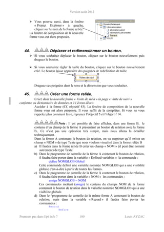 Version août 2012
Premiers pas dans Epi Info 7 100 Louis AYZAC
Vous pouvez aussi, dans la fenêtre
« Project Explorer » à gauche,
cliquer sur le nom de la forme reliée.
La fenêtre de composition de la nouvelle
forme vous est alors proposée.
44. Déplacer et redimensionner un bouton.
Si vous souhaitez déplacer le bouton, cliquez sur le bouton nouvellement puis
draguez le bouton.
Si vous souhaitez régler la taille du bouton, cliquez sur le bouton nouvellement
créé. Le bouton laisse apparaître des poignées de redéfinition de taille
.
Draguez ces poignées dans le sens et la dimension que vous souhaitez.
45. Créer une forme reliée.
Créez dans la nouvelle forme « Visite de suivi » la page « visite de suivi »
conforme au dictionnaire de données et à l’écran décrit.
Accéder à la forme (Cf. objectif 43). La fenêtre de composition de la nouvelle
forme vous est alors proposée. Il vous suffit de la compléter. Si vous ne vous
rappelez plus comment faire, reprenez l’objectif 5 et l’objectif 14.
Note : Il est possible de faire afficher, dans une forme B, le
contenu d’un champ de la forme A présentant un bouton de relation avec la forme
B,. Ce n’est pas une opération très simple, mais nous allons la détailler
techniquement.
Dans la forme A contenant le bouton de relation, on va supposer qu’il existe un
champ « NOM » de type Texte que nous voulons visualisé dans la forme reliée B
a) Il faudra dans la forme reliée B créer un champ « NOM » (il peut être nommé
autrement) de type Texte.
b) Dans le programme de contrôle de la forme A contenant le bouton de relation,
il faudra faire porter dans la variable « Defined variables » la commande :
define NOMGLOB Global
Cette commande définit une variable nommée NOMGLOB qui a une visibilité
globale c'est-à-dire à partir de toutes les formes.
c) Dans le programme de contrôle de la forme A contenant le bouton de relation,
il faudra faire porter dans la variable « NOM » les commandes :
assign NOMGLOB = NOM
Ces commandes mettent (assign) le contenu du champs NOM de la forme
contenant le bouton de relation dans la variable nommée NOMGLOB qui à une
visibilité globale.
d) Dans le ^programme de contrôle de la même forme A contenant le bouton de
relation, mais dans la variable « Record » il faudra faire porter les
commandes :
Record
Before
 