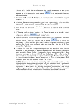 Version août 2012
Premiers pas dans Epi Info 7 103 Louis AYZAC
Si vous aviez réalisé des enchaînements plus complexes mettant en œuvre une
cascade de forme, en cliquant sur le bouton vous revenez à la forme de
début de cascade.
Passez en mode « saisie de données ». Si vous avez oublié comment faire, revoyez
l’objectif 31.
Allez sur l’enregistrement du patient pour lequel vous souhaitez créer une visite
de suivi. Si vous avez oublié comment faire, revoyez l’objectif 34.
Puis cliquez sur le bouton . Saisissez les données de la visite de
suivi.
S’il existe plusieurs visites à saisir, à la fin de la saisie de la première visite,
cliquez sur le bouton de la ligne d’outils.
Lorsque toutes les visites de ce patient seront saisies, vous souhaiterez passer au
malade suivant. Pour cela, cliquez sur le bouton de la fenêtre de
navigation. La forme « Père » vous est alors affichée. Allez sur l’enregistrement du
patient chez lequel vous souhaitez créer une nouvelle visite de suivi. Puis
renouvelez l’opération.
Attention. La saisie des champs numériques avec des décimales n’est pas très
classique. Il faut compléter les positions à gauche avec des zéros ou se déplacer
avec la touche <Flèche Droite>. Par exemple, si vous voulez saisir « 81.4 » dans
une zone numérique au format ###.#, il vous faudra taper « 0814 ». Par contre, il
n’est pas nécessaire de compléter les positions à droite par des zéros. Par exemple,
si vous voulez saisir « 63.0 » dans la même zone, il suffit de taper « 063 » et de
valider la zone (avec, par exemple, <Enter> ou >Tab>).
RAPPEL : Pour éviter un comportement anormal d’Epi Info 7 au moment de la saisie des petits
nombres décimaux, assurez vous au préalable que, dans votre système « Windows », le séparateur
décimal est bien un point. Pour ce faire cliquez sur démarrer puis choisissez le « Panneau de
configuration ». Double cliquez sur « Options régionales et linguistiques ». Dans l’onglet
« Options régionales », cliquez sur le bouton « Personnaliser ». Si nécessaire, saisissez un point
dans la zone symbole décimal. Puis confirmez en cliquant sur les boutons « OK » successifs.
 