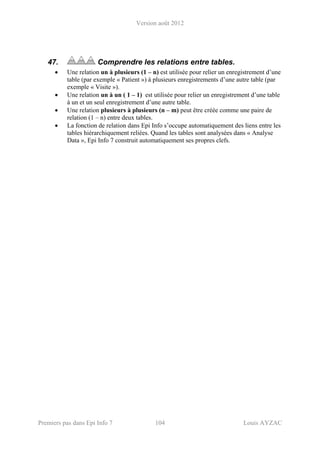 Version août 2012
Premiers pas dans Epi Info 7 104 Louis AYZAC
47. Comprendre les relations entre tables.
• Une relation un à plusieurs (1 – n) est utilisée pour relier un enregistrement d’une
table (par exemple « Patient ») à plusieurs enregistrements d’une autre table (par
exemple « Visite »).
• Une relation un à un ( 1 – 1) est utilisée pour relier un enregistrement d’une table
à un et un seul enregistrement d’une autre table.
• Une relation plusieurs à plusieurs (n – m) peut être créée comme une paire de
relation (1 – n) entre deux tables.
• La fonction de relation dans Epi Info s’occupe automatiquement des liens entre les
tables hiérarchiquement reliées. Quand les tables sont analysées dans « Analyse
Data », Epi Info 7 construit automatiquement ses propres clefs.
 