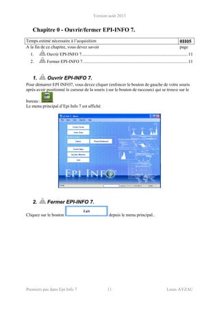 Version août 2013
Premiers pas dans Epi Info 7 11 Louis AYZAC
Chapitre 0 - Ouvrir/fermer EPI-INFO 7.
Temps estimé nécessaire à l’acquisition 0H05
A la fin de ce chapitre, vous devez savoir page
1.  Ouvrir EPI-INFO 7................................................................................................ 11 
2.  Fermer EPI-INFO 7............................................................................................... 11 
1. Ouvrir EPI-INFO 7.
Pour démarrer EPI INFO7, vous devez cliquer (enfoncer le bouton de gauche de votre souris
après avoir positionné le curseur de la souris ) sur le bouton de raccourci qui se trouve sur le
bureau : .
Le menu principal d’Epi Info 7 est affiché
2. Fermer EPI-INFO 7.
Cliquez sur le bouton depuis le menu principal..
 