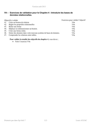 Version août 2013
Premiers pas dans Epi Info 7 113 Louis AYZAC
V4 – Exercices de validation pour le Chapitre 4 : Introduire les bases de
données relationnelles.
Objectifs à valider Exercices pour valider l’objectif
41. Créer un bouton de relation V4a
42. Régler les propriétés relationnelles V4a
43. Relier une forme V4a
44. Déplacer et redimensionner un bouton. V4a
45. Créer une forme reliée. V4a
46. Entrer des données dans votre nouveau système de bases de données. V4a
47. Comprendre les relations entre tables. V4a
Pour valider la totalité des objectifs du chapitre 4, vous devez :
• Faire l’exercice V4a
 