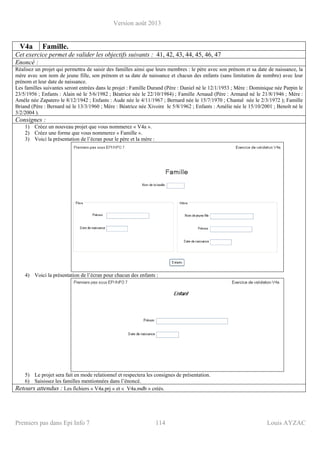 Version août 2013
Premiers pas dans Epi Info 7 114 Louis AYZAC
V4a Famille.
Cet exercice permet de valider les objectifs suivants : 41, 42, 43, 44, 45, 46, 47
Enoncé :
Réalisez un projet qui permettra de saisir des familles ainsi que leurs membres : le père avec son prénom et sa date de naissance, la
mère avec son nom de jeune fille, son prénom et sa date de naissance et chacun des enfants (sans limitation de nombre) avec leur
prénom et leur date de naissance.
Les familles suivantes seront entrées dans le projet : Famille Durand (Père : Daniel né le 12/1/1953 ; Mère : Dominique née Parpin le
23/5/1956 ; Enfants : Alain né le 5/6/1982 ; Béatrice née le 22/10/1984) ; Famille Arnaud (Père : Armand né le 21/8/1946 ; Mère :
Amèle née Zapatero le 8/12/1942 ; Enfants : Aude née le 4/11/1967 ; Bernard née le 15/7/1970 ; Chantal née le 2/3/1972 ); Famille
Briand (Père : Bernard né le 13/3/1960 ; Mère : Béatrice née Xivoire le 5/8/1962 ; Enfants : Amélie née le 15/10/2001 ; Benoît né le
3/2/2004 ).
Consignes :
1) Créez un nouveau projet que vous nommerez « V4a ».
2) Créez une forme que vous nommerez « Famille ».
3) Voici la présentation de l’écran pour le père et la mère :
4) Voici la présentation de l’écran pour chacun des enfants :
5) Le projet sera fait en mode relationnel et respectera les consignes de présentation.
6) Saisissez les familles mentionnées dans l’énoncé.
Retours attendus : Les fichiers « V4a.prj » et « V4a.mdb » créés.
 