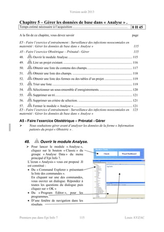 Version août 2013
Premiers pas dans Epi Info 7 115 Louis AYZAC
Chapitre 5 – Gérer les données de base dans « Analyse » .
Temps estimé nécessaire à l’acquisition ………….………………………………. 0 H 45
A la fin de ce chapitre, vous devez savoir page
E5 - Faire l’exercice d’entraînement : Surveillance des infections nosocomiales en
maternité : Gérer les données de base dans « Analyse » 115
A5 - Faire l’exercice Obstétrique – Prénatal - Gérer 115
48. Ouvrir le module Analyse.............................................................................. 115
49. Lire un projet existant.................................................................................... 116
50. Obtenir une liste du contenu des champs....................................................... 117
51. Obtenir une liste des champs. ........................................................................ 118
52. Obtenir une liste des formes ou des tables d’un projet.................................. 119
53. Trier une liste................................................................................................. 119
54. Sélectionner un sous-ensemble d’enregistrements. ....................................... 120
55. Supprimer un tri............................................................................................. 121
56. Supprimer un critère de sélection. ................................................................. 121
57. Fermer le module « Analyse »....................................................................... 121
E5 - Faire l’exercice d’entraînement : Surveillance des infections nosocomiales en 123
maternité : Gérer les données de base dans « Analyse »
A5 - Faire l’exercice Obstétrique – Prénatal - Gérer
Nous souhaitons gérer avant d’analyser les données de la forme « Information
patient» du projet « Obstetric » .
48. Ouvrir le module Analyse.
Pour lancer le module « Analyse »,
cliquez sur le bouton « Classic » du
groupe « Analyse Data » du menu
principal d’Epi Info 7.
L’écran « Analysis » vous est proposé .Il
est constitué :
• Du « Command Explorer » présentant
la liste des commandes ».
En cliquant sur une des commandes,
vous ouvrez un dialogue. Répondez à
toutes les questions du dialogue puis
cliquez sur « OK »
• Du « Program Editor », pour les
programmes.
• D’une fenêtre de navigation dans les
résultats
 