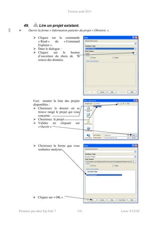 Version août 2013
Premiers pas dans Epi Info 7 116 Louis AYZAC
49. Lire un projet existant.
Ouvrir la forme « Information patient» du projet « Obstetric ».
Cliquez sur la commande
« Read » du « Command
Explorer ».
Dans le dialogue :
Cliquez sur le bouton
d’ouverture du choix de la
source des données.
Ceci montre la liste des projets
disponibles :
Choisissez le dossier où se
trouve rangé le projet qui vous
concerne.
Choisissez le projet
Validez en cliquant sur
« Ouvrir »
Choisissez la forme que vous
souhaitez analyser.
Cliquez sur « OK » .
 