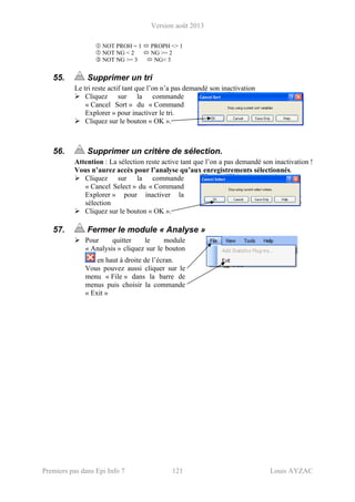 Version août 2013
Premiers pas dans Epi Info 7 121 Louis AYZAC
NOT PROH = 1 PROPH <> 1
NOT NG < 2 NG >= 2
NOT NG >= 3 NG< 3
55. Supprimer un tri
Le tri reste actif tant que l’on n’a pas demandé son inactivation
Cliquez sur la commande
« Cancel Sort » du « Command
Explorer » pour inactiver le tri.
Cliquez sur le bouton « OK ».
56. Supprimer un critère de sélection.
Attention : La sélection reste active tant que l’on a pas demandé son inactivation !
Vous n’aurez accès pour l’analyse qu’aux enregistrements sélectionnés.
Cliquez sur la commande
« Cancel Select » du « Command
Explorer » pour inactiver la
sélection
Cliquez sur le bouton « OK ».
57. Fermer le module « Analyse »
Pour quitter le module
« Analysis » cliquez sur le bouton
en haut à droite de l’écran.
Vous pouvez aussi cliquer sur le
menu « File » dans la barre de
menus puis choisir la commande
« Exit »
 