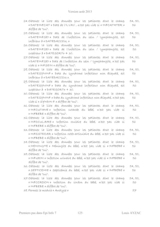 Version août 2013
Premiers pas dans Epi Info 7 125 Louis AYZAC
24.Obtenez la liste des données pour les patientes dont le champ
« DATEINFCAT » Date de l'ILVAV , n’est pas vide si « INFCATHTER »
diffère de "oui".
54, 50,
56
25.Obtenez la liste des données pour les patientes dont le champ
« DATEINFSEI » Date de l'infection du sein / lymphangite, est
inférieur à « DATEDACCOU. »
54, 50,
56
26.Obtenez la liste des données pour les patientes dont le champ
« DATEINFSEI » Date de l'infection du sein / lymphangite, est
supérieur à « DATESORT» + 30.
54, 50,
56
27.Obtenez la liste des données pour les patientes dont le champ
« DATEINFSEI » Date de l'infection du sein / lymphangite, n’est pas
vide si « INFSEIN » diffère de "oui".
54, 50,
56
28. Obtenez la liste des données pour les patientes dont le champ
« DATESYNINF » Date du syndrome infectieux non étiqueté, est
inférieur à « DATEDACCOU ».
54, 50,
56
29. Obtenez la liste des données pour les patientes dont le champ
« DATESYNINF » Date du syndrome infectieux non étiqueté, est
supérieur à « DATESORT» + 30.
54, 50,
56
30. Obtenez la liste des données pour les patientes dont le champ
« DATESYNINF » Date du syndrome infectieux non étiqueté, n’est pas
vide si « SYNDIN F » diffère de "oui".
54, 50,
56
31. Obtenez la liste des données pour les patientes dont le champ
« INFCUTANE » Infection cutanée du bébé, n’est pas vide si
« INFBEBE » diffère de "oui".
54, 50,
56
32.Obtenez la liste des données pour les patientes dont le champ
« INFOCULAIRE » Infection oculaire du bébé, n’est pas vide si
« INFBEBE » diffère de "oui".
54, 50,
56
33.Obtenez la liste des données pour les patientes dont le champ
« INFOSTEOAR » Infection ostéo-articulaire du bébé, n’est pas vide si
« INFBEBE » diffère de "oui".
54, 50,
56
34.Obtenez la liste des données pour les patientes dont le champ
« MENINGITE » Méningite du bébé, n’est pas vide si « INFBEBE »
diffère de "oui".
54, 50,
56
35.Obtenez la liste des données pour les patientes dont le champ
« INFURIN » Infection urinaire du bébé, n’est pas vide si « INFBEBE »
diffère de "oui".
54, 50,
56
36. Obtenez la liste des données pour les patientes dont le champ
« SEPTICEMIE » Septicémie du bébé, n’est pas vide si « INFBEBE »
diffère de "oui".
54, 50,
56
37.Obtenez la liste des données pour les patientes dont le champ
« INFCORDON » Infection du cordon du bébé, n’est pas vide si
« INFBEBE » diffère de "oui".
54, 50,
56
38. Fermez le module « Analyse » 57
 