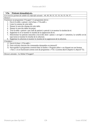 Version août 2013
Premiers pas dans Epi Info 7 128 Louis AYZAC
V5a Patients hémodialysés.
Cet exercice permet de valider les objectifs suivants : 48, 49, 50, 51, 52, 53, 54, 55, 56, 57 ,
Enoncé :
Fournissez un programme V5a.pgm7. Ce programme devra :
1. Ouvrir la table « patient » de la base « V5a.mdb ».
2. Lister le contenu de cette table.
3. Donner le nom des champs de cette table.
4. Donner le nom des tables du projet.
5. Trier la table « patient » par code de patient (« patcod ») et montrer le résultat du tri.
6. Supprimer le tri et montrer le résultat de la suppression du tri.
7. Sélectionner les patients masculins c'est-à-dire dont « patsex » est égal à 1 (attention, la variable est de
type texte) et montrer le résultat de la sélection.
8. Supprimer la sélection et montrer le résultat de la suppression de la sélection.
Consignes :
1) Ouvrir la base « V5a.mdb ».
2) Faire exécuter chacune des commandes demandées en interactif.
3) Sauvegarder le programme construit dans la fenêtre « Program editor » en cliquant sur son bouton
« Save » et en fournissant comme nom de programme « V5a » (comme décrit chapitre 8, objectif 72).
Retours attendus : Le fichier V5a.pgm7.
 