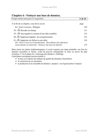 Version août 2013
Premiers pas dans Epi Info 7 129 Louis AYZAC
Chapitre 6 - Nettoyer une base de données.
Temps estimé nécessaire à l’acquisition ………….………………………………. 1 H 15
A la fin de ce chapitre, vous devez savoir page
A6 - Faire l’exercice : Réfugiés 130 
58 - Recoder un champ. 131 
59 - Sauvegarder le contenu d’une table modifiée. 132 
60- Supprimer/rappeler des enregistrements. 133 
61- Supprimer un fichier ou une table. 134 
E6 - Faire l’exercice d’entraînement : Surveillance des infections
nosocomiales en maternité : Nettoyer une base de données 135
Dans toutes les études épidémiologiques, il existe toujours une étape préalable, une fois les
données recueillies et saisies, avant de pouvoir entreprendre la mise en œuvre du plan
d’analyse. C’est la phase de « nettoyage des données » (Editing).
Cette phase correspond successivement à :
• la mise en évidence des défauts de qualité des données (Anomalies)
• la correction de ces anomalies
• la production d’un ensemble de données « propres » sur lequel portera l’analyse
 