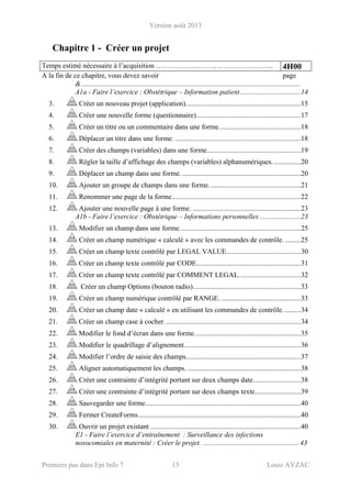 Version août 2013
Premiers pas dans Epi Info 7 13 Louis AYZAC
Chapitre 1 - Créer un projet
Temps estimé nécessaire à l’acquisition ………….………………………………. 4H00
A la fin de ce chapitre, vous devez savoir page
&............................................................................................................................
A1a - Faire l’exercice : Obstétrique – Information patient ..................................14 
3.  Créer un nouveau projet (application).................................................................15 
4.  Créer une nouvelle forme (questionnaire)...........................................................17 
5.  Créer un titre ou un commentaire dans une forme..............................................18 
6.  Déplacer un titre dans une forme. .......................................................................18 
7.  Créer des champs (variables) dans une forme.....................................................19 
8.  Régler la taille d’affichage des champs (variables) alphanumériques. ...............20 
9.  Déplacer un champ dans une forme....................................................................20 
10.  Ajouter un groupe de champs dans une forme....................................................21 
11.  Renommer une page de la forme.........................................................................22 
12.  Ajouter une nouvelle page à une forme. .............................................................23 
A1b - Faire l’exercice : Obstétrique – Informations personnelles .......................23 
13.  Modifier un champ dans une forme. ...................................................................25 
14.  Créer un champ numérique « calculé » avec les commandes de contrôle..........25 
15.  Créer un champ texte contrôlé par LEGAL VALUE..........................................30 
16.  Créer un champ texte contrôlé par CODE...........................................................31 
17.  Créer un champ texte contrôlé par COMMENT LEGAL...................................32 
18.  Créer un champ Options (bouton radio).............................................................33 
19.  Créer un champ numérique contrôlé par RANGE. .............................................33 
20.  Créer un champ date « calculé » en utilisant les commandes de contrôle. .........34 
21.  Créer un champ case à cocher.............................................................................34 
22.  Modifier le fond d’écran dans une forme............................................................35 
23.  Modifier le quadrillage d’alignement..................................................................36 
24.  Modifier l’ordre de saisie des champs.................................................................37 
25.  Aligner automatiquement les champs. ................................................................38 
26.  Créer une contrainte d’intégrité portant sur deux champs date...........................38 
27.  Créer une contrainte d’intégrité portant sur deux champs texte..........................39 
28.  Sauvegarder une forme........................................................................................40 
29.  Fermer CreateForms............................................................................................40 
30.  Ouvrir un projet existant .....................................................................................40 
E1 - Faire l’exercice d’entraînement : Surveillance des infections
nosocomiales en maternité : Créer le projet. ...................................................... 43
 