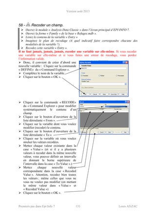 Version août 2013
Premiers pas dans Epi Info 7 131 Louis AYZAC
58 - Recoder un champ.
Ouvrez le module « Analysis Data Classic » dans l’écran principal d’EPI INFO 7.
Ouvrez la forme « Family » de la base « Refugee.mdb ».
Listez le contenu de la variable « Entry »
Imaginez le plan de recodage (A quel indicatif faire correspondre chacune des
modalités de la variable ?).
Recodez cette variable « Entry ».
Il ne faut jamais, jamais, jamais, recoder une variable sur elle-même. Si vous recoder
une variable sur elle-même et si vous faites une erreur de recodage, vous perdez
l’information valide.
Donc, il convient de créer d’abord une
nouvelle variable : Cliquez sur la commande
« DEFINE» du « Command Explorer ».
Complétez le nom de la variable.
Cliquez sur le bouton « OK ».
Cliquez sur la commande « RECODE»
du « Command Explorer » pour modifier
systématiquement le contenu d’un
champ.
Cliquez sur le bouton d’ouverture de la
liste déroulante « From ».
Cliquez sur la variable dont vous voulez
modifier (recoder) le contenu.
Cliquez sur le bouton d’ouverture de la
liste déroulante « To »
Cliquez sur la variable où vous voulez
stocker les valeurs recodées.
Mettez chaque valeur existante dans la
case « Value » (et si il y a plusieurs
valeurs à recoder dans la même nouvelle
valeur, vous pouvez définir un intervalle
en donnant la borne supérieure de
l’intervalle dans la case « To Value ».)
Mettez chaque nouvelle valeur
correspondante dans la case « Recoded
Value ». Attention, recodez bien toutes
les valeurs ; même celles que vous ne
vous ne voulez pas modifier (en mettant
la même valeur dans « Value » et
« Recoded Value »)
Cliquez sur le bouton « OK ».
 