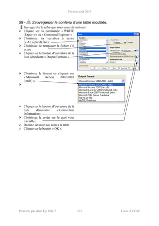Version août 2013
Premiers pas dans Epi Info 7 132 Louis AYZAC
59 - Sauvegarder le contenu d’une table modifiée.
Sauvegardez la table que vous venez de nettoyer.
Cliquez sur la commande « WRITE
(Export) » du « Command Explorer »
Choisissez les variables à écrire
(« All » par défaut).
Choisissez de remplacer le fichier s’il
existe
Cliquez sur le bouton d’ouverture de la
liste déroulante « Output Formats ».
Choisissez le format en cliquant sur
« Microsoft Access 2002-2003
(.mdb) ».
Cliquez sur le bouton d’ouverture de la
liste déroulante « Connection
Information».
Choisissez le projet sur le quel vous
travaillez
Donnez un nouveau nom à la table
Cliquez sur le bouton « OK ».
 