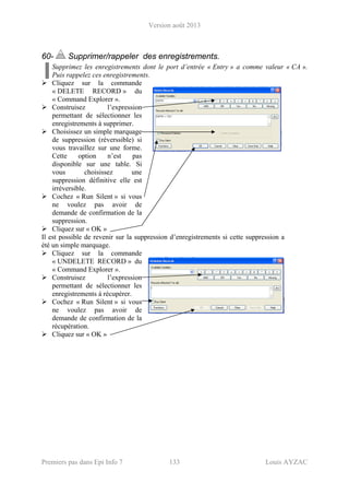 Version août 2013
Premiers pas dans Epi Info 7 133 Louis AYZAC
60- Supprimer/rappeler des enregistrements.
Supprimez les enregistrements dont le port d’entrée « Entry » a comme valeur « CA ».
Puis rappelez ces enregistrements.
Cliquez sur la commande
« DELETE RECORD » du
« Command Explorer ».
Construisez l’expression
permettant de sélectionner les
enregistrements à supprimer.
Choisissez un simple marquage
de suppression (réverssible) si
vous travaillez sur une forme.
Cette option n’est pas
disponible sur une table. Si
vous choisissez une
suppression définitive elle est
irréversible.
Cochez « Run Silent » si vous
ne voulez pas avoir de
demande de confirmation de la
suppression.
Cliquez sur « OK »
Il est possible de revenir sur la suppression d’enregistrements si cette suppression a
été un simple marquage.
Cliquez sur la commande
« UNDELETE RECORD » du
« Command Explorer ».
Construisez l’expression
permettant de sélectionner les
enregistrements à récupérer.
Cochez « Run Silent » si vous
ne voulez pas avoir de
demande de confirmation de la
récupération.
Cliquez sur « OK »
 