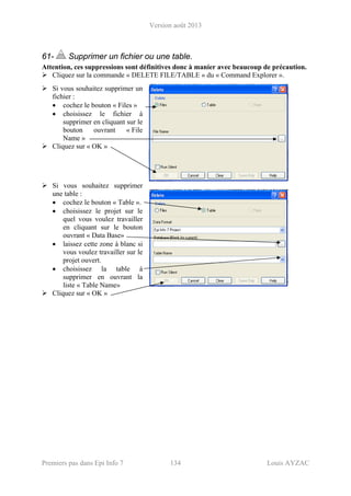 Version août 2013
Premiers pas dans Epi Info 7 134 Louis AYZAC
61- Supprimer un fichier ou une table.
Attention, ces suppressions sont définitives donc à manier avec beaucoup de précaution.
Cliquez sur la commande « DELETE FILE/TABLE » du « Command Explorer ».
Si vous souhaitez supprimer un
fichier :
• cochez le bouton « Files »
• choisissez le fichier à
supprimer en cliquant sur le
bouton ouvrant « File
Name »
Cliquez sur « OK »
Si vous souhaitez supprimer
une table :
• cochez le bouton « Table ».
• choisissez le projet sur le
quel vous voulez travailler
en cliquant sur le bouton
ouvrant « Data Base»
• laissez cette zone à blanc si
vous voulez travailler sur le
projet ouvert.
• choisissez la table à
supprimer en ouvrant la
liste « Table Name»
Cliquez sur « OK »
 