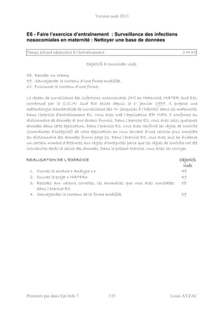 Version août 2013
Premiers pas dans Epi Info 7 135 Louis AYZAC
E6 - Faire l’exercice d’entraînement : Surveillance des infections
nosocomiales en maternité : Nettoyer une base de données
Temps estimé nécessaire à l’entraînement 0 H 45
Objectifs à consolider visés
58. Recoder un champ.
59. Sauvegarder le contenu d’une forme modifiée.
60. Fusionner le contenu d’une forme.
Le réseau de surveillance des infections nosocomiales (IN) en Maternité, MATER Sud Est,
coordonné par le C.CLIN Sud Est existe depuis le 1° janvier 1997. Il propose une
méthodologie standardisée de surveillance des IN (acquises à l’hôpital) dans les maternités
Dans l’exercice d’entraînement E1, Vous avez créé l’application EPI INFO 7 conforme au
dictionnaire de données et aux écrans fournis. Dans l’exercice E2, vous avez saisi quelques
données dans cette application. Dans l’exercice E3, vous avez renforcé les règles de contrôle
(contraintes d’intégrité) de votre application en vous servant d’une version plus complète
du dictionnaire des données fourni page 21. Dans l’exercice E5, vous avez mis en évidence
un certain nombre d’atteintes aux règles d’intégrités parce que les règles de contrôle ont été
introduites après la saisie des données. Dans le présent exercice, vous allez les corriger.
REALISATION DE L’EXERCICE Objectifs
visés
1. Ouvrez le module « Analyse » ». 48
2. Ouvrez le projet « MATER». 49
3. Recodez aux valeurs correctes, les anomalies que vous avez constatées
dans l’exercice E5.
58
4. Sauvegardez le contenu de la forme modifiée. 59
 