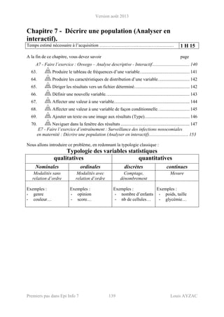 Version août 2013
Premiers pas dans Epi Info 7 139 Louis AYZAC
Chapitre 7 - Décrire une population (Analyser en
interactif).
Temps estimé nécessaire à l’acquisition ………….………………………….…… 1 H 15
A la fin de ce chapitre, vous devez savoir page
A7 - Faire l’exercice : Oswego – Analyse descriptive - Interactif................................. 140 
63.  Produire le tableau de fréquences d’une variable............................................ 141 
64.  Produire les caractéristiques de distribution d’une variable............................ 142 
65.  Diriger les résultats vers un fichier déterminé................................................. 142 
66.  Définir une nouvelle variable. ......................................................................... 143 
67.  Affecter une valeur à une variable................................................................... 144 
68.  Affecter une valeur à une variable de façon conditionnelle............................ 145 
69.  Ajouter un texte ou une image aux résultats (Type)........................................ 146 
70.  Naviguer dans la fenêtre des résultats ............................................................. 147 
E7 - Faire l’exercice d’entraînement : Surveillance des infections nosocomiales
en maternité : Décrire une population (Analyser en interactif)................................... 153
Nous allons introduire ce problème, en redonnant la typologie classique :
Typologie des variables statistiques
qualitatives quantitatives
Nominales ordinales discrètes continues
Modalités sans
relation d’ordre
Modalités avec
relation d’ordre
Comptage,
dénombrement
Mesure
Exemples :
- genre
- couleur…
Exemples :
- opinion
- score…
Exemples :
- nombre d’enfants
- nb de cellules…
Exemples :
- poids, taille
- glycémie…
 