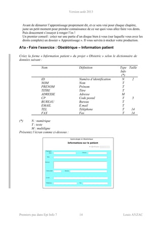 Version août 2013
Premiers pas dans Epi Info 7 14 Louis AYZAC
Avant de démarrer l’apprentissage proprement dit, et ce sera vrai pour chaque chapitre,
juste un petit moment pour prendre connaissance de ce sur quoi vous allez faire vos dents.
Puis doucement s’essayer à ronger l’os !
Un premier conseil : créez sur une partie d’un disque bien à vous (sur laquelle vous avez les
droits complets) un dossier « Apprentissage ». Il vous servira à stocker votre production.
A1a - Faire l’exercice : Obstétrique – Information patient
Créez la forme « Information patient » du projet « Obstetric » selon le dictionnaire de
données suivant :
Nom Définition Type
Info
(*)
Taille
ID Numéro d’identification N 2
NOM Nom T
PRENOM Prénom T
TITRE Titre T
ADRESSE Adresse M
CP Code postal T 5
BUREAU Bureau T
EMAIL E.mail T
TEL Téléphone T 14
FAX Fax T 14
(*) N : numérique
T : texte
M : multiligne
Présentez l’écran comme ci-dessous :
 