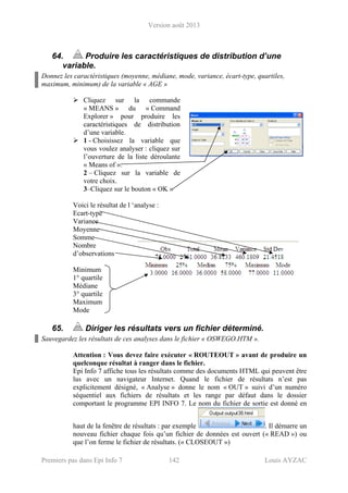 Version août 2013
Premiers pas dans Epi Info 7 142 Louis AYZAC
64. Produire les caractéristiques de distribution d’une
variable.
Donnez les caractéristiques (moyenne, médiane, mode, variance, écart-type, quartiles,
maximum, minimum) de la variable « AGE »
Cliquez sur la commande
« MEANS » du « Command
Explorer » pour produire les
caractéristiques de distribution
d’une variable.
1 - Choisissez la variable que
vous voulez analyser : cliquez sur
l’ouverture de la liste déroulante
« Means of ».
2 – Cliquez sur la variable de
votre choix.
3–Cliquez sur le bouton « OK »
Voici le résultat de l ‘analyse :
Ecart-type
Variance
Moyenne
Somme
Nombre
d’observations
Minimum
1° quartile
Médiane
3° quartile
Maximum
Mode
65. Diriger les résultats vers un fichier déterminé.
Sauvegardez les résultats de ces analyses dans le fichier « OSWEGO.HTM ».
Attention : Vous devez faire exécuter « ROUTEOUT » avant de produire un
quelconque résultat à ranger dans le fichier.
Epi Info 7 affiche tous les résultats comme des documents HTML qui peuvent être
lus avec un navigateur Internet. Quand le fichier de résultats n’est pas
explicitement désigné, « Analyse » donne le nom « OUT » suivi d’un numéro
séquentiel aux fichiers de résultats et les range par défaut dans le dossier
comportant le programme EPI INFO 7. Le nom du fichier de sortie est donné en
haut de la fenêtre de résultats : par exemple . Il démarre un
nouveau fichier chaque fois qu’un fichier de données est ouvert (« READ ») ou
que l’on ferme le fichier de résultats. (« CLOSEOUT »)
 