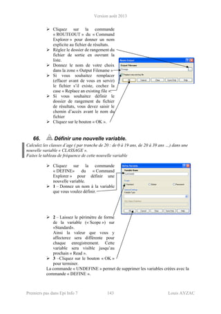 Version août 2013
Premiers pas dans Epi Info 7 143 Louis AYZAC
Cliquez sur la commande
« ROUTEOUT » du « Command
Explorer » pour donner un nom
explicite au fichier de résultats.
Réglez le dossier de rangement du
fichier de sortie en ouvrant la
liste.
Donnez le nom de votre choix
dans la zone « Output Filename »
Si vous souhaitez remplacer
(effacer avant de vous en servir)
le fichier s’il existe, cochez la
case « Replace an existing file ».
Si vous souhaitez définir le
dossier de rangement du fichier
de résultats, vous devez saisir le
chemin d’accès avant le nom du
fichier
Cliquez sur le bouton « OK ».
66. Définir une nouvelle variable.
Calculez les classes d’age ( par tranche de 20 : de 0 à 19 ans, de 20 à 39 ans …) dans une
nouvelle variable « CLASSAGE ».
Faites le tableau de fréquence de cette nouvelle variable
Cliquez sur la commande
« DEFINE» du « Command
Explorer » pour définir une
nouvelle variable.
1 – Donnez un nom à la variable
que vous voulez définir.
2 – Laissez le périmètre de forme
de la variable (« Scope ») sur
«Standard».
Ainsi la valeur que vous y
affecterez sera différente pour
chaque enregistrement. Cette
variable sera visible jusqu’au
prochain « Read ».
3 –Cliquez sur le bouton « OK »
pour terminer.
La commande « UNDEFINE » permet de supprimer les variables créées avec la
commande « DEFINE ».
 