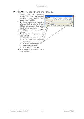Version août 2013
Premiers pas dans Epi Info 7 144 Louis AYZAC
67. Affecter une valeur à une variable.
Cliquez sur la commande
« ASSIGN» du « Command
Explorer » pour affecter une
valeur à une variable.
1 – D’abord, choisir la variable à
affecter. Celle-ci doit avoir été
définie au préalable. Pour cela,
ouvrir la liste déroulante.
2 – Cliquez sur la variable
choisie.
3 – Complétez l’expression en
vous servant
o des outils d’expression
o de la liste des variables
disponibles
o de la liste des fonctions
o mais aussi du clavier.
o Ici « TRUNC(AGE/20)
3 –Cliquez sur le bouton « OK »
pour terminer.
 