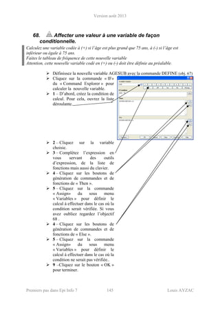 Version août 2013
Premiers pas dans Epi Info 7 145 Louis AYZAC
68. Affecter une valeur à une variable de façon
conditionnelle.
Calculez une variable codée à (+) si l’âge est plus grand que 75 ans, à (-) si l’âge est
inférieur ou égale à 75 ans.
Faites le tableau de fréquence de cette nouvelle variable
Attention, cette nouvelle variable codé en (+) ou (-) doit être définie au préalable.
Définissez la nouvelle variable AGESUB avec la commande DEFINE (obj. 67)
Cliquez sur la commande « IF»
du « Command Explorer » pour
calculer la nouvelle variable.
1 – D’abord, créez la condition de
calcul. Pour cela, ouvrez la liste
déroulante.
2 – Cliquez sur la variable
choisie.
3 – Complétez l’expression en
vous servant des outils
d’expression, de la liste de
fonctions mais aussi du clavier.
4 – Cliquez sur les boutons de
génération de commandes et de
fonctions de « Then ».
5 – Cliquez sur la commande
« Assign» du sous menu
« Variables » pour définir le
calcul à effectuer dans le cas où la
condition serait vérifiée. Si vous
avez oubliez regardez l’objectif
68 .
4 – Cliquez sur les boutons de
génération de commandes et de
fonctions de « Else ».
5 – Cliquez sur la commande
« Assign» du sous menu
« Variables » pour définir le
calcul à effectuer dans le cas où la
condition ne serait pas vérifiée..
9 –Cliquez sur le bouton « OK »
pour terminer.
 