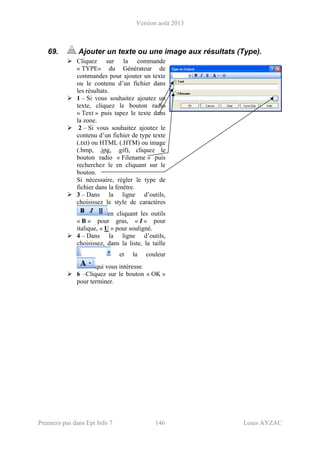 Version août 2013
Premiers pas dans Epi Info 7 146 Louis AYZAC
69. Ajouter un texte ou une image aux résultats (Type).
Cliquez sur la commande
« TYPE» du Générateur de
commandes pour ajouter un texte
ou le contenu d’un fichier dans
les résultats.
1 – Si vous souhaitez ajoutez un
texte, cliquez le bouton radio
« Text » puis tapez le texte dans
la zone.
2 – Si vous souhaitez ajoutez le
contenu d’un fichier de type texte
(.txt) ou HTML (.HTM) ou image
(.bmp, .jpg, .gif), cliquez le
bouton radio « Filename » puis
recherchez le en cliquant sur le
bouton.
Si nécessaire, régler le type de
fichier dans la fenêtre.
3 – Dans la ligne d’outils,
choisissez le style de caractères
en cliquant les outils
« B » pour gras, « I » pour
italique, « U » pour souligné.
4 – Dans la ligne d’outils,
choisissez, dans la liste, la taille
et la couleur
qui vous intéresse.
6 –Cliquez sur le bouton « OK »
pour terminer.
 