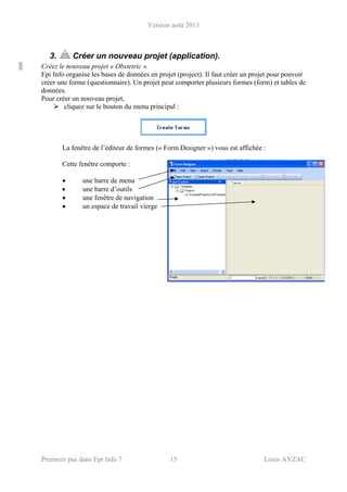 Version août 2013
Premiers pas dans Epi Info 7 15 Louis AYZAC
3. Créer un nouveau projet (application).
Créez le nouveau projet « Obstetric ».
Epi Info organise les bases de données en projet (project). Il faut créer un projet pour pouvoir
créer une forme (questionnaire). Un projet peut comporter plusieurs formes (form) et tables de
données.
Pour créer un nouveau projet,
cliquez sur le bouton du menu principal :
La fenêtre de l’éditeur de formes (« Form Designer ») vous est affichée :
Cette fenêtre comporte :
• une barre de menu
• une barre d’outils
• une fenêtre de navigation
• un espace de travail vierge
 